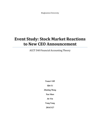 Binghamton University 
Event Study: Stock Market Reactions to New CEO Announcement 
ACCT 540 Financial Accounting Theory 
Team # 105 
Qin Li 
Zhuting Meng 
Xue Shao 
Jie Yin 
Yang Yang 
2014/3/27 
 