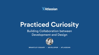 BRANTLEY ESSARY • DEVELOPER • ATLASSIAN
Practiced Curiosity
Building Collaboration between
Development and Design
 