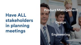 Have ALL
stakeholders
in planning
meetings
Product Management
Design
Engineering