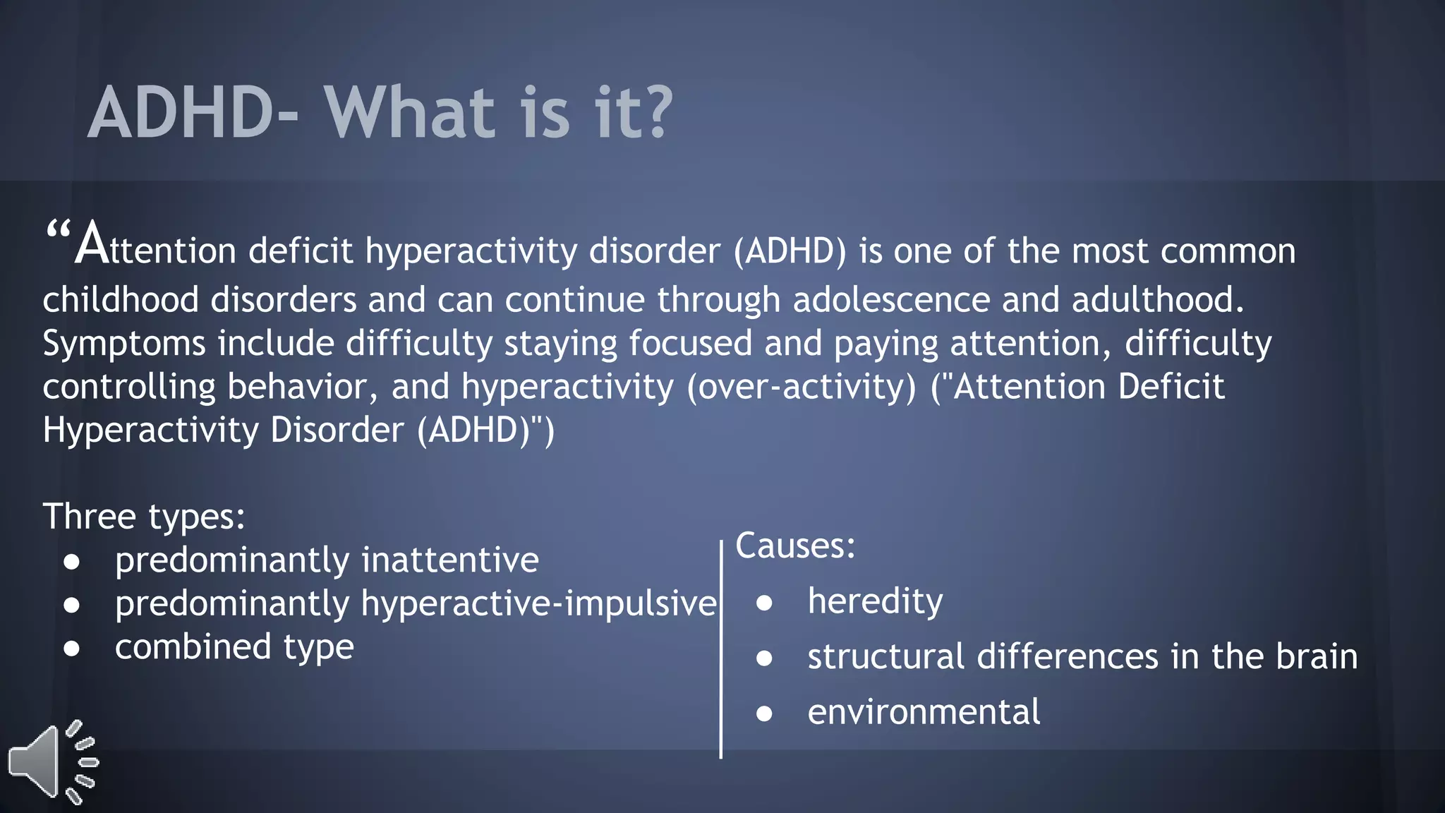 ADHD- What is it? 
“Attention deficit hyperactivity disorder (ADHD) is one of the most common 
childhood disorders and can continue through adolescence and adulthood. 
Symptoms include difficulty staying focused and paying attention, difficulty 
controlling behavior, and hyperactivity (over-activity) ("Attention Deficit 
Hyperactivity Disorder (ADHD)") 
Three types: 
● predominantly inattentive 
● predominantly hyperactive-impulsive 
● combined type 
Causes: 
● heredity 
● structural differences in the brain 
● environmental 
 
