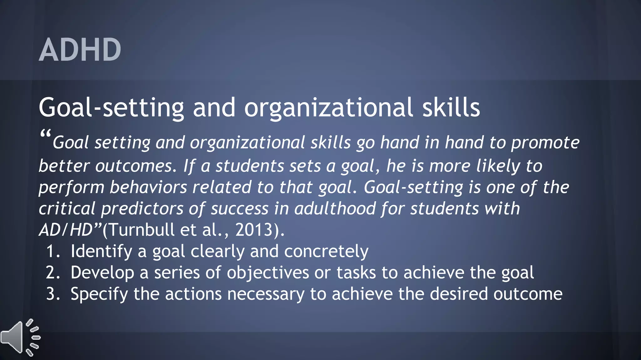 ADHD 
Goal-setting and organizational skills 
“Goal setting and organizational skills go hand in hand to promote 
better outcomes. If a students sets a goal, he is more likely to 
perform behaviors related to that goal. Goal-setting is one of the 
critical predictors of success in adulthood for students with 
AD/HD”(Turnbull et al., 2013). 
1. Identify a goal clearly and concretely 
2. Develop a series of objectives or tasks to achieve the goal 
3. Specify the actions necessary to achieve the desired outcome 
 