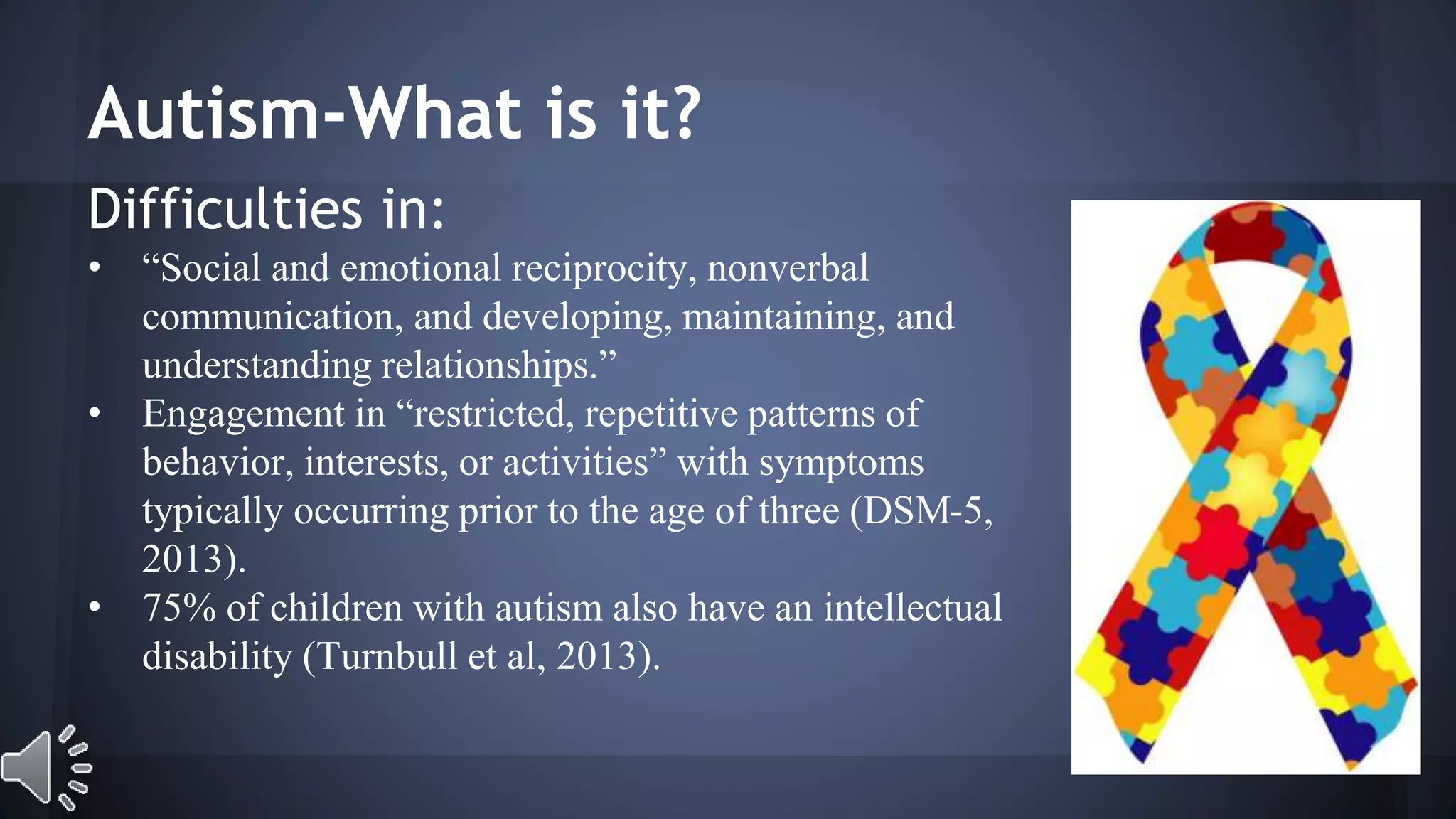 Autism-What is it? 
Difficulties in: 
• “Social and emotional reciprocity, nonverbal 
communication, and developing, maintaining, and 
understanding relationships.” 
• Engagement in “restricted, repetitive patterns of 
behavior, interests, or activities” with symptoms 
typically occurring prior to the age of three (DSM-5, 
2013). 
• 75% of children with autism also have an intellectual 
disability (Turnbull et al, 2013). 
 
