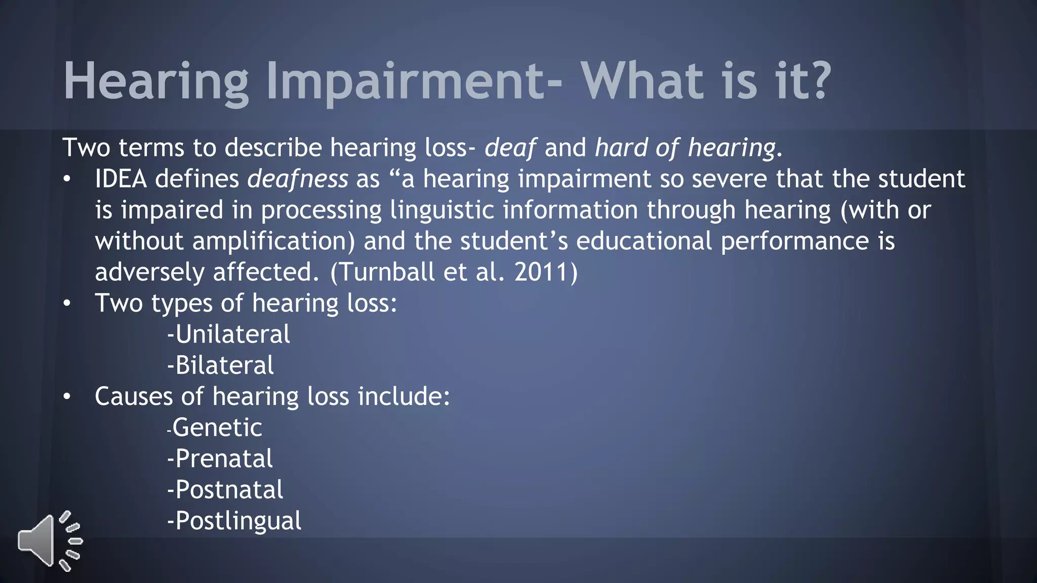 Hearing Impairment- What is it? 
Two terms to describe hearing loss- deaf and hard of hearing. 
• IDEA defines deafness as “a hearing impairment so severe that the student 
is impaired in processing linguistic information through hearing (with or 
without amplification) and the student’s educational performance is 
adversely affected. (Turnball et al. 2011) 
• Two types of hearing loss: 
-Unilateral 
-Bilateral 
• Causes of hearing loss include: 
-Genetic 
-Prenatal 
-Postnatal 
-Postlingual 
 
