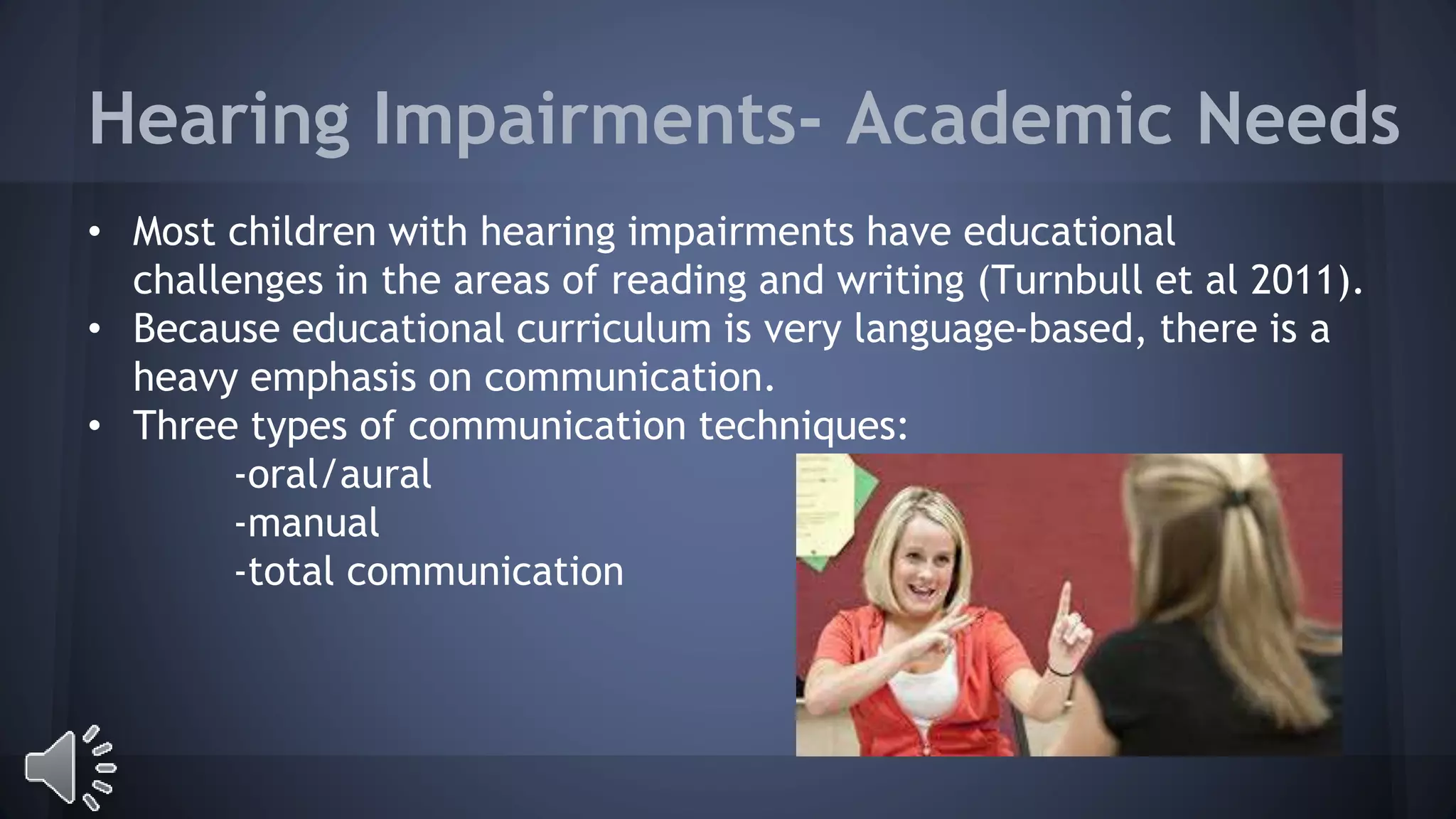 Hearing Impairments- Academic Needs 
• Most children with hearing impairments have educational 
challenges in the areas of reading and writing (Turnbull et al 2011). 
• Because educational curriculum is very language-based, there is a 
heavy emphasis on communication. 
• Three types of communication techniques: 
-oral/aural 
-manual 
-total communication 
 