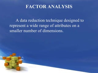 FACTOR ANALYSIS		A data reduction technique designed to represent a wide range of attributes on a smaller number of dimensions.