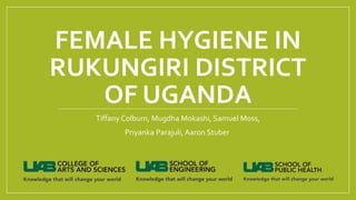 FEMALE HYGIENE IN
RUKUNGIRI DISTRICT
OF UGANDA
Tiffany Colburn, Mugdha Mokashi, Samuel Moss,
Priyanka Parajuli, Aaron Stuber
 