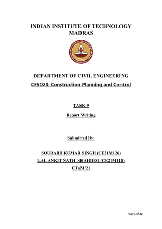 Page 1 of 20
INDIAN INSTITUTE OF TECHNOLOGY
MADRAS
DEPARTMENT OF CIVIL ENGINEERING
CE5020: Construction Planning and Control
TASK-9
Report Writing
Submitted By:
SOURABH KUMAR SINGH (CE21M126)
LAL ANKIT NATH SHAHDEO (CE21M118)
CTaM’21
 