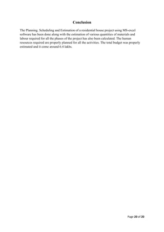 Page 20 of 20
Conclusion
The Planning. Scheduling and Estimation of a residential house project using MS-excel
software has been done along with the estimation of various quantities of materials and
labour required for all the phases of the project has also been calculated. The human
resources required are properly planned for all the activities. The total budget was properly
estimated and it come around 6.4 lakhs.
 