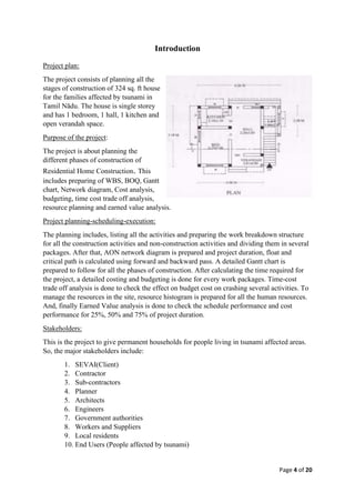 Page 4 of 20
Introduction
Project plan:
The project consists of planning all the
stages of construction of 324 sq. ft house
for the families affected by tsunami in
Tamil Nādu. The house is single storey
and has 1 bedroom, 1 hall, 1 kitchen and
open verandah space.
Purpose of the project:
The project is about planning the
different phases of construction of
Residential Home Construction. This
includes preparing of WBS, BOQ, Gantt
chart, Network diagram, Cost analysis,
budgeting, time cost trade off analysis,
resource planning and earned value analysis.
Project planning-scheduling-execution:
The planning includes, listing all the activities and preparing the work breakdown structure
for all the construction activities and non-construction activities and dividing them in several
packages. After that, AON network diagram is prepared and project duration, float and
critical path is calculated using forward and backward pass. A detailed Gantt chart is
prepared to follow for all the phases of construction. After calculating the time required for
the project, a detailed costing and budgeting is done for every work packages. Time-cost
trade off analysis is done to check the effect on budget cost on crashing several activities. To
manage the resources in the site, resource histogram is prepared for all the human resources.
And, finally Earned Value analysis is done to check the schedule performance and cost
performance for 25%, 50% and 75% of project duration.
Stakeholders:
This is the project to give permanent households for people living in tsunami affected areas.
So, the major stakeholders include:
1. SEVAI(Client)
2. Contractor
3. Sub-contractors
4. Planner
5. Architects
6. Engineers
7. Government authorities
8. Workers and Suppliers
9. Local residents
10. End Users (People affected by tsunami)
 