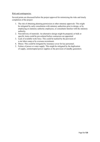 Page 5 of 20
Risk and contingencies:
Several points are discussed before the project approval for minimizing the risks and timely
completion of the project:
1. The risk of obtaining planning permission or other statutory approvals: This might
be mitigated by early consultation with statutory authorities prior to design, or by
employing ex-statutory authority employees, or consultants familiar with the statutory
authority.
2. Non-delivery of materials: An alternative design might be prepared, or bulk or
specific items could be pre-ordered before contractors are appointed
3. Lack of available work force. This could be tackled by the provision of
a site labor camp or by overseas recruitment.
4. Illness: This could be mitigated by insurance cover for key personnel.
5. Failure of power or water supply: This might be mitigated by the duplication
of supply, uninterrupted power supplies or the provision of standby generators.
 