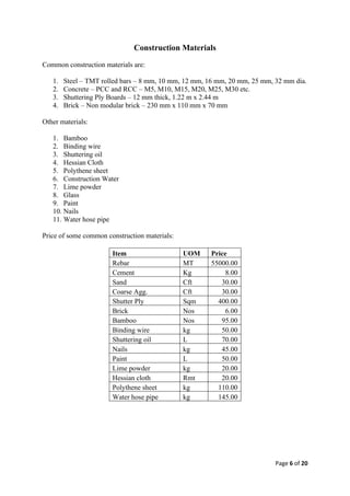 Page 6 of 20
Construction Materials
Common construction materials are:
1. Steel – TMT rolled bars – 8 mm, 10 mm, 12 mm, 16 mm, 20 mm, 25 mm, 32 mm dia.
2. Concrete – PCC and RCC – M5, M10, M15, M20, M25, M30 etc.
3. Shuttering Ply Boards – 12 mm thick, 1.22 m x 2.44 m
4. Brick – Non modular brick – 230 mm x 110 mm x 70 mm
Other materials:
1. Bamboo
2. Binding wire
3. Shuttering oil
4. Hessian Cloth
5. Polythene sheet
6. Construction Water
7. Lime powder
8. Glass
9. Paint
10. Nails
11. Water hose pipe
Price of some common construction materials:
Item UOM Price
Rebar MT 55000.00
Cement Kg 8.00
Sand Cft 30.00
Coarse Agg. Cft 30.00
Shutter Ply Sqm 400.00
Brick Nos 6.00
Bamboo Nos 95.00
Binding wire kg 50.00
Shuttering oil L 70.00
Nails kg 45.00
Paint L 50.00
Lime powder kg 20.00
Hessian cloth Rmt 20.00
Polythene sheet kg 110.00
Water hose pipe kg 145.00
 