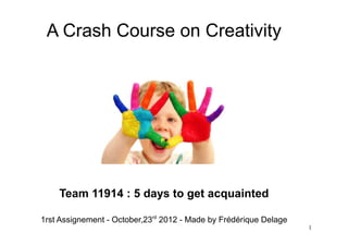 A Crash Course on Creativity




    Team 11914 : 5 days to get acquainted

1rst Assignment - October,23rd 2012 - Made by Frédérique Delage
                                                                  1
 