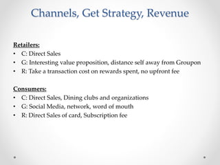 Channels, Get Strategy, Revenue
Retailers:
• C: Direct Sales
• G: Interesting value proposition, distance self away from Groupon
• R: Take a transaction cost on rewards spent, no upfront fee
Consumers:
• C: Direct Sales, Dining clubs and organizations
• G: Social Media, network, word of mouth
• R: Direct Sales of card, Subscription fee
 
