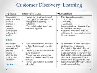 Customer Discovery: Learning
Hypotheses What we were asking What we learned
Restaurants
would be willing
to create
offerings to
increase
customer
experience in
exchange for
loyalty
TRUE
• How do they retain customers?
• What type of perks would you be
willing to offer recurring
customers?
• What is the breakdown of your
customers segment?
• Three types of restaurants
- High Traffic
- Proximity
- Destination
• Restaurants already have offerings
for their loyal customers
• Higher end restaurants aren’t as
willing to offer monetary incentives
for new customers
Restaurants
would be willing
to use external
sites as a
channel to
advertise and
bring in new
customers
Depends
• Have you ever offered discounts,
or daily deals through external
sites?
• How do you feel about the idea of
using discounts?
• When would you tend to offer
these incentives (seasonal/by day
or hours)?
• How do you currently market or
advertise?
• All restaurants at some point have
tried some sort of discounts
• The majority of proximity, higher
end restaurants were no longer
offering or willing to offer discounts
• High traffic, mid-priced restaurants
continue to offer promotions for
specific times throughout the year
• Typically advertise through word of
mouth or external sites
 