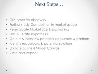Next Steps…
• Customer Re-discovery
• Further study Competition in market space
• Re-evaluate Market Size & positioning
• Test & iterate Hypothesis
• Go out & interview potential consumers & partners
• Identify roadblocks & potential solutions
• Update Business Model Canvas
• Rinse and Repeat
 