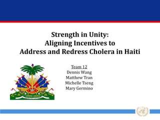 Strength in Unity:
Aligning Incentives to
Address and Redress Cholera in Haiti
Team 12
Dennis Wang
Matthew Tran
Michelle Tseng
Mary Germino

 