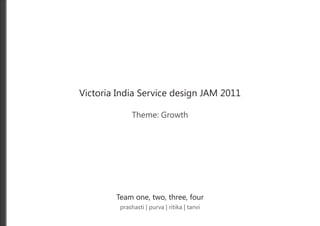 Victoria India Service design JAM 2011

              Theme: Growth




        Team one, two, three, four
         prashasti | purva | ritika | tanvi
 