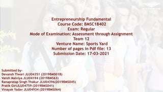 fgfggf
Entrepreneurship Fundamental
Course Code: BMSC18402
Exam: Regular
Mode of Examination: Assessment through Assignment
Team 12
Venture Name: Sports Yard
Number of pages in Pdf file: 13
Submission Date: 17-03-2021
Submitted by-
Devansh Tiwari JLU04351 (2019BMS018)
Vansh Malviya JLU04194 (2019BMS63)
Ranapratap Singh Thakur JLU04396(2019BMS045)
Pratik GiriJLU04759 (2019BMS041)
Vinayak Yadav JLU04934 (2019BMS064)
 
