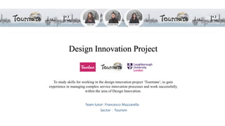 Design Innovation Project
To study skills for working in the design innovation project ‘Tourmate’, to gain
experience in managing complex service innovation processes and work successfully
within the area of Design Innovation.
Team tutor: Francesco Mazzarella
Sector：Tourism
 