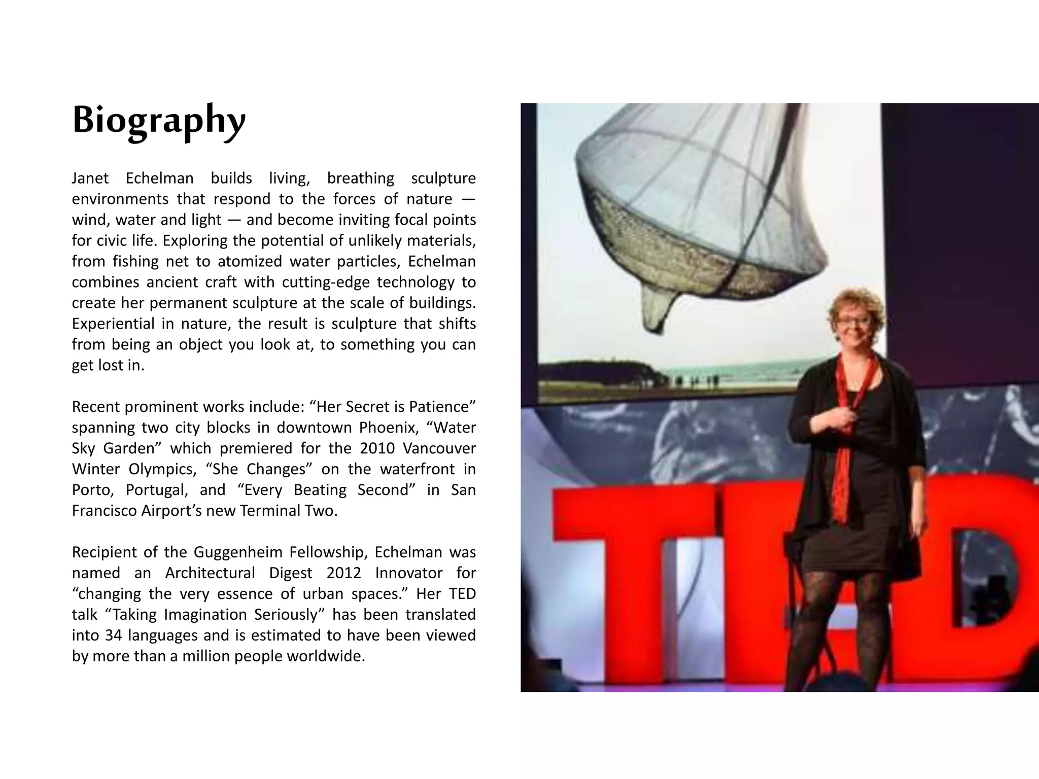 Janet Echelman builds living, breathing sculpture
environments that respond to the forces of nature —
wind, water and light — and become inviting focal points
for civic life. Exploring the potential of unlikely materials,
from fishing net to atomized water particles, Echelman
combines ancient craft with cutting-edge technology to
create her permanent sculpture at the scale of buildings.
Experiential in nature, the result is sculpture that shifts
from being an object you look at, to something you can
get lost in.
Recent prominent works include: “Her Secret is Patience”
spanning two city blocks in downtown Phoenix, “Water
Sky Garden” which premiered for the 2010 Vancouver
Winter Olympics, “She Changes” on the waterfront in
Porto, Portugal, and “Every Beating Second” in San
Francisco Airport’s new Terminal Two.
Recipient of the Guggenheim Fellowship, Echelman was
named an Architectural Digest 2012 Innovator for
“changing the very essence of urban spaces.” Her TED
talk “Taking Imagination Seriously” has been translated
into 34 languages and is estimated to have been viewed
by more than a million people worldwide.
Biography
 