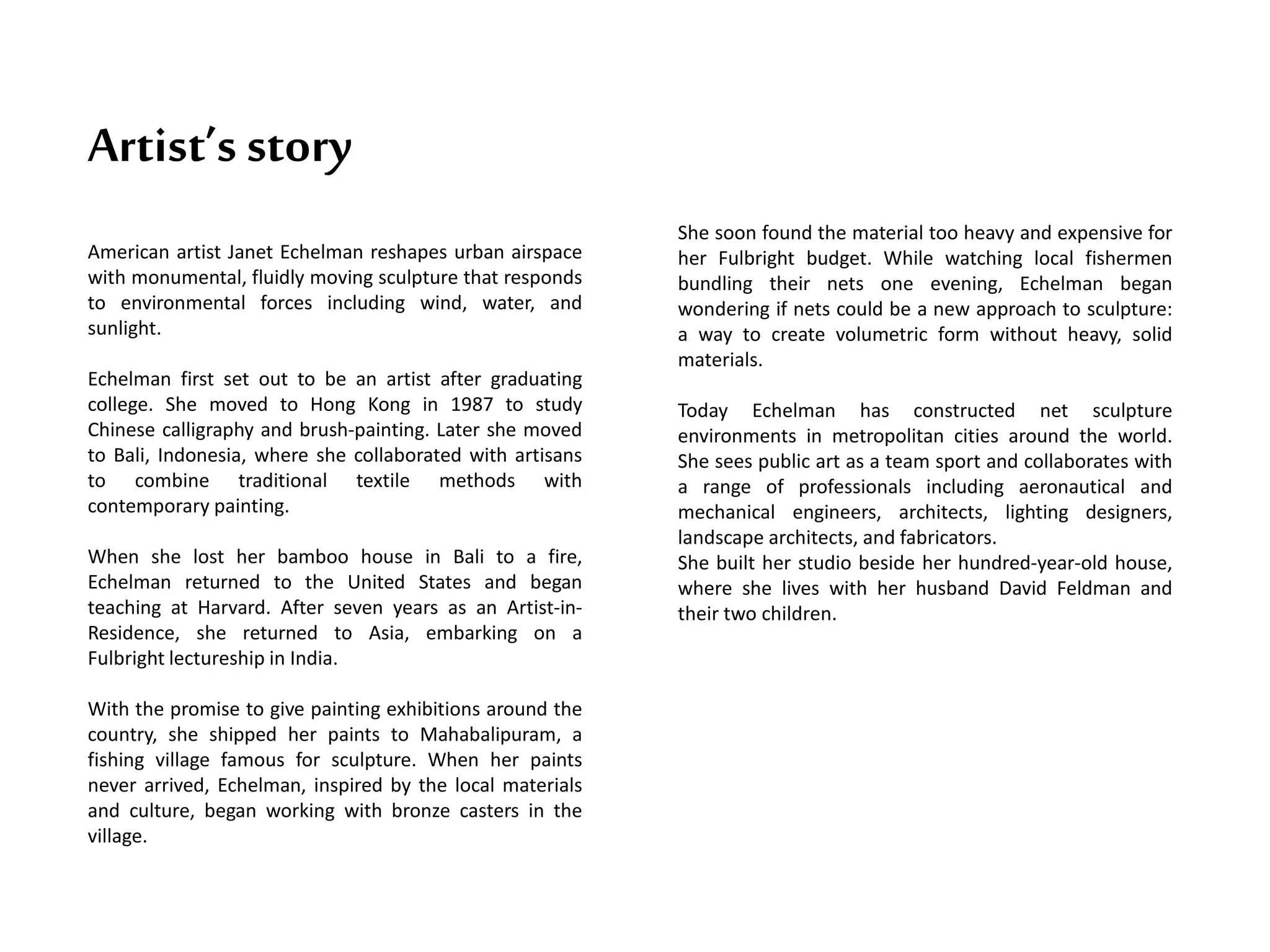 Artist’s story
American artist Janet Echelman reshapes urban airspace
with monumental, fluidly moving sculpture that responds
to environmental forces including wind, water, and
sunlight.
Echelman first set out to be an artist after graduating
college. She moved to Hong Kong in 1987 to study
Chinese calligraphy and brush-painting. Later she moved
to Bali, Indonesia, where she collaborated with artisans
to combine traditional textile methods with
contemporary painting.
When she lost her bamboo house in Bali to a fire,
Echelman returned to the United States and began
teaching at Harvard. After seven years as an Artist-in-
Residence, she returned to Asia, embarking on a
Fulbright lectureship in India.
With the promise to give painting exhibitions around the
country, she shipped her paints to Mahabalipuram, a
fishing village famous for sculpture. When her paints
never arrived, Echelman, inspired by the local materials
and culture, began working with bronze casters in the
village.
She soon found the material too heavy and expensive for
her Fulbright budget. While watching local fishermen
bundling their nets one evening, Echelman began
wondering if nets could be a new approach to sculpture:
a way to create volumetric form without heavy, solid
materials.
Today Echelman has constructed net sculpture
environments in metropolitan cities around the world.
She sees public art as a team sport and collaborates with
a range of professionals including aeronautical and
mechanical engineers, architects, lighting designers,
landscape architects, and fabricators.
She built her studio beside her hundred-year-old house,
where she lives with her husband David Feldman and
their two children.
 