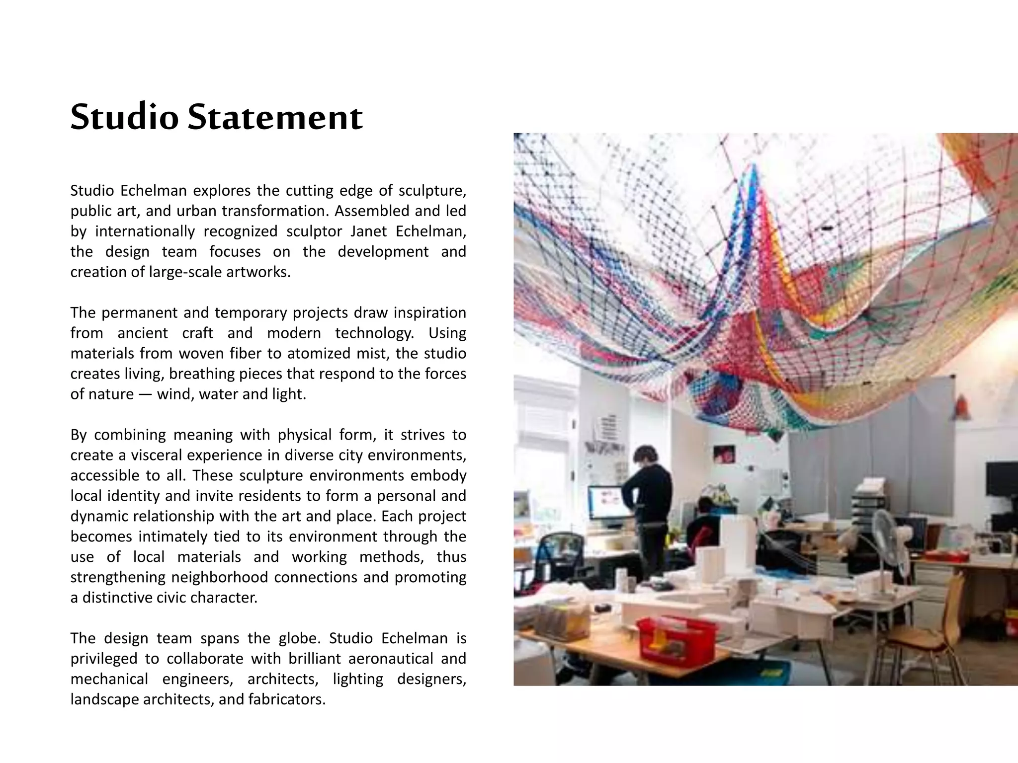 Studio Statement
Studio Echelman explores the cutting edge of sculpture,
public art, and urban transformation. Assembled and led
by internationally recognized sculptor Janet Echelman,
the design team focuses on the development and
creation of large-scale artworks.
The permanent and temporary projects draw inspiration
from ancient craft and modern technology. Using
materials from woven fiber to atomized mist, the studio
creates living, breathing pieces that respond to the forces
of nature — wind, water and light.
By combining meaning with physical form, it strives to
create a visceral experience in diverse city environments,
accessible to all. These sculpture environments embody
local identity and invite residents to form a personal and
dynamic relationship with the art and place. Each project
becomes intimately tied to its environment through the
use of local materials and working methods, thus
strengthening neighborhood connections and promoting
a distinctive civic character.
The design team spans the globe. Studio Echelman is
privileged to collaborate with brilliant aeronautical and
mechanical engineers, architects, lighting designers,
landscape architects, and fabricators.
 