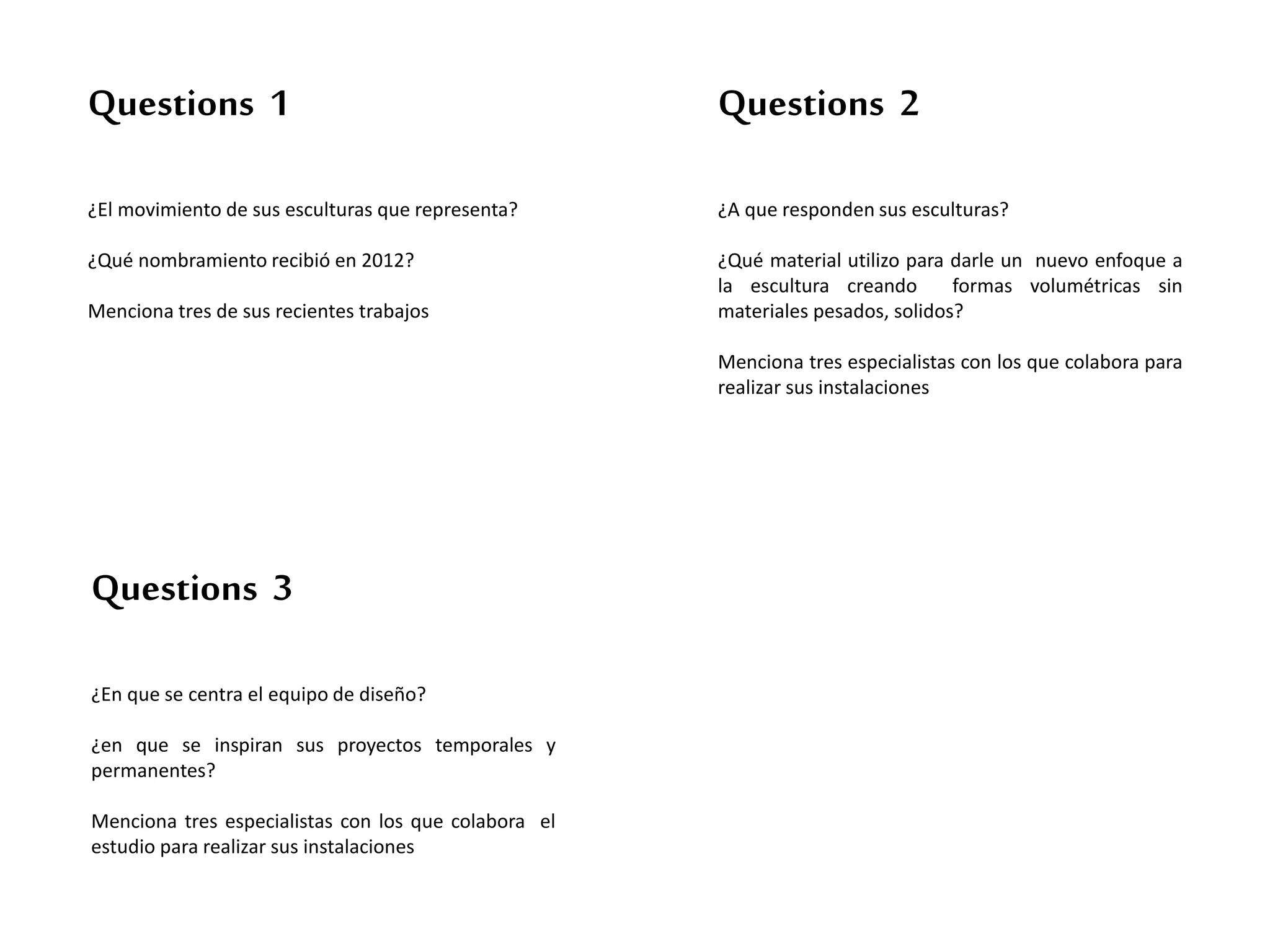 Questions 1
¿El movimiento de sus esculturas que representa?
¿Qué nombramiento recibió en 2012?
Menciona tres de sus recientes trabajos
Questions 2
¿A que responden sus esculturas?
¿Qué material utilizo para darle un nuevo enfoque a
la escultura creando formas volumétricas sin
materiales pesados, solidos?
Menciona tres especialistas con los que colabora para
realizar sus instalaciones
Questions 3
¿En que se centra el equipo de diseño?
¿en que se inspiran sus proyectos temporales y
permanentes?
Menciona tres especialistas con los que colabora el
estudio para realizar sus instalaciones
 
