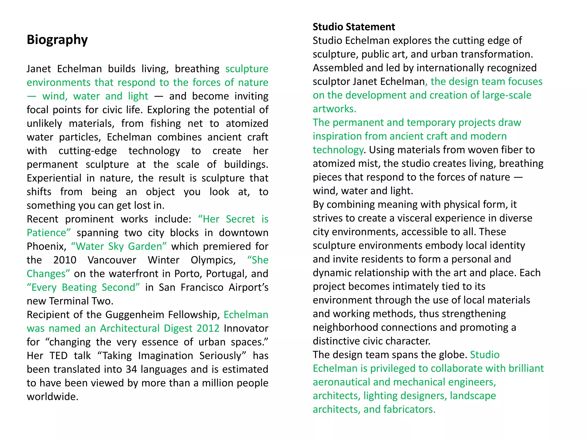 Biography
Janet Echelman builds living, breathing sculpture
environments that respond to the forces of nature
— wind, water and light — and become inviting
focal points for civic life. Exploring the potential of
unlikely materials, from fishing net to atomized
water particles, Echelman combines ancient craft
with cutting-edge technology to create her
permanent sculpture at the scale of buildings.
Experiential in nature, the result is sculpture that
shifts from being an object you look at, to
something you can get lost in.
Recent prominent works include: “Her Secret is
Patience” spanning two city blocks in downtown
Phoenix, “Water Sky Garden” which premiered for
the 2010 Vancouver Winter Olympics, “She
Changes” on the waterfront in Porto, Portugal, and
“Every Beating Second” in San Francisco Airport’s
new Terminal Two.
Recipient of the Guggenheim Fellowship, Echelman
was named an Architectural Digest 2012 Innovator
for “changing the very essence of urban spaces.”
Her TED talk “Taking Imagination Seriously” has
been translated into 34 languages and is estimated
to have been viewed by more than a million people
worldwide.
Studio Statement
Studio Echelman explores the cutting edge of
sculpture, public art, and urban transformation.
Assembled and led by internationally recognized
sculptor Janet Echelman, the design team focuses
on the development and creation of large-scale
artworks.
The permanent and temporary projects draw
inspiration from ancient craft and modern
technology. Using materials from woven fiber to
atomized mist, the studio creates living, breathing
pieces that respond to the forces of nature —
wind, water and light.
By combining meaning with physical form, it
strives to create a visceral experience in diverse
city environments, accessible to all. These
sculpture environments embody local identity
and invite residents to form a personal and
dynamic relationship with the art and place. Each
project becomes intimately tied to its
environment through the use of local materials
and working methods, thus strengthening
neighborhood connections and promoting a
distinctive civic character.
The design team spans the globe. Studio
Echelman is privileged to collaborate with brilliant
aeronautical and mechanical engineers,
architects, lighting designers, landscape
architects, and fabricators.
 