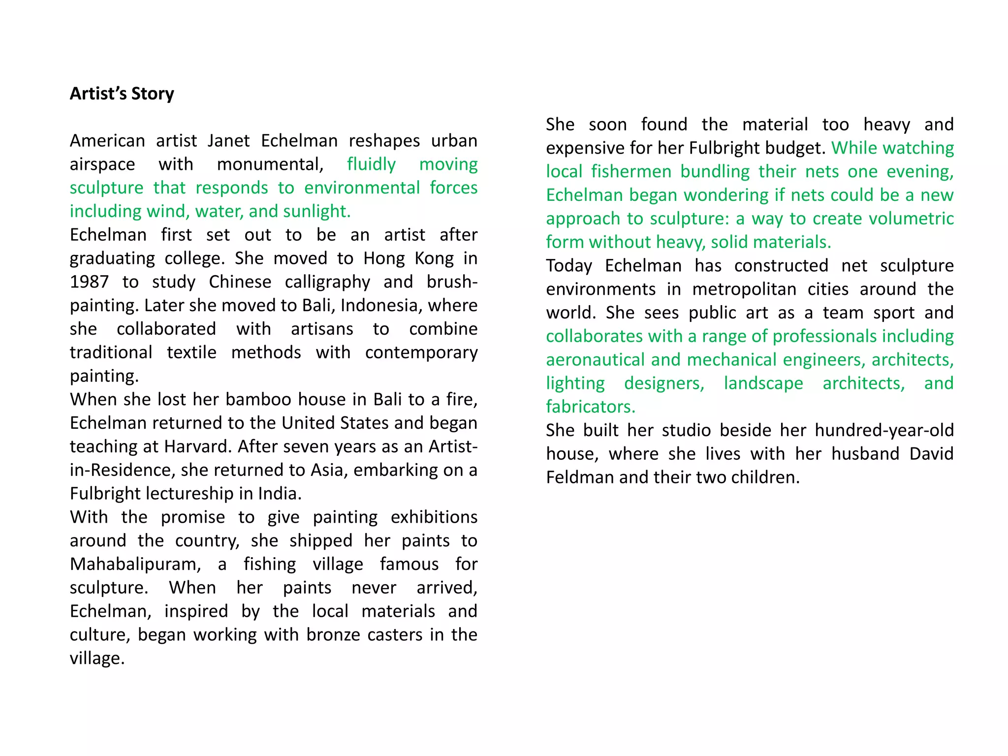 Artist’s Story
American artist Janet Echelman reshapes urban
airspace with monumental, fluidly moving
sculpture that responds to environmental forces
including wind, water, and sunlight.
Echelman first set out to be an artist after
graduating college. She moved to Hong Kong in
1987 to study Chinese calligraphy and brush-
painting. Later she moved to Bali, Indonesia, where
she collaborated with artisans to combine
traditional textile methods with contemporary
painting.
When she lost her bamboo house in Bali to a fire,
Echelman returned to the United States and began
teaching at Harvard. After seven years as an Artist-
in-Residence, she returned to Asia, embarking on a
Fulbright lectureship in India.
With the promise to give painting exhibitions
around the country, she shipped her paints to
Mahabalipuram, a fishing village famous for
sculpture. When her paints never arrived,
Echelman, inspired by the local materials and
culture, began working with bronze casters in the
village.
She soon found the material too heavy and
expensive for her Fulbright budget. While watching
local fishermen bundling their nets one evening,
Echelman began wondering if nets could be a new
approach to sculpture: a way to create volumetric
form without heavy, solid materials.
Today Echelman has constructed net sculpture
environments in metropolitan cities around the
world. She sees public art as a team sport and
collaborates with a range of professionals including
aeronautical and mechanical engineers, architects,
lighting designers, landscape architects, and
fabricators.
She built her studio beside her hundred-year-old
house, where she lives with her husband David
Feldman and their two children.
 