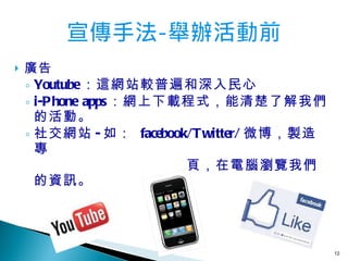 廣告 Youtube ：這網站較普遍和深入民心 i-Phone apps ：網上下載程式，能清楚了解我們的活動。 社交網站 - 如：   facebook/Twitter/ 微博，製造專 頁，在電腦瀏覽我們的資訊。 