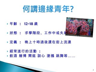 年齡  :  12-18 歲   狀態  :  求學階段、工作 中 或失業 定義  :  晚上十時過後還在街上流連 經常進行的活動  :  飲酒   賭博  閒逛 談心  塗鴉  跳舞等…… 
