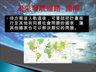 待方案進入軌道後，可嘗試把計畫推行至其他有同樣社會問題的國家，讓其他國家也可以解決類似的問題。 