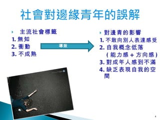 主流社會標籤 1. 無 知 2. 衝動 3. 不成熟 對邊青的影響 1. 不敢向別人表達感受 2. 自我概念低落 ( 能力感 + 方向感 ) 3. 對成年人感到不滿 4. 缺乏表現自我的空間 導致 