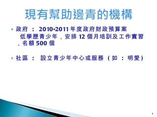 政府  :  2010-2011 年度政府財政預算案 低學歷青少年，安排 12 個月培訓及工作實習，名額 500 個 社區   :  設立 青少年中心或服務   ( 如  :  明愛 ) 