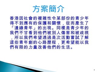 香港因社會的複雜性令某部份的青少年得不到應有的保護和關懷，從而產生了「邊緣青年」的出現。同樣是青少年的我們不甘看到他們被別人傷害和被歧視，所以我們希望透過是次活動嘗試了解這些青年創的心路歷程，更希望能以我們有限的力量改善他們的生活。 