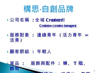公司名稱  : 全城 Createen!!   Createen=(create+teenagers) 服務對象   :  邊緣青年   ( 活力青年   =  活青 ) 顧客群組  :  年輕人   貨品  :  服飾與配件   :  褲、 T 裇 、飾物 　　　　 文具與精品   :  明信片、書籤 