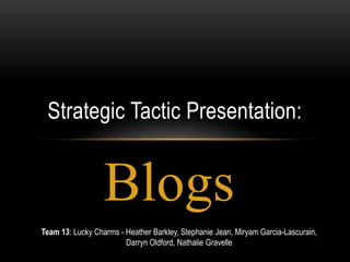 Strategic Tactic Presentation:


                  Blogs
Team 13: Lucky Charms - Heather Barkley, Stephanie Jean, Miryam Garcia-Lascurain,
                        Darryn Oldford, Nathalie Gravelle
 