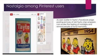 Nostalgia among Pinterest users

As seen earlier in Tayto‟s Facebook page,
posting pictures of old Tayto crisp wrappers
can evoke the feeling of nostalgia and
remind people of fond memories.

 