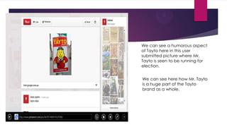 We can see a humorous aspect
of Tayto here in this user
submitted picture where Mr.
Tayto is seen to be running for
election.
We can see here how Mr. Tayto
is a huge part of the Tayto
brand as a whole.

 