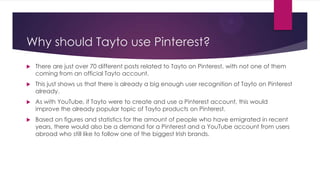 Why should Tayto use Pinterest?


There are just over 70 different posts related to Tayto on Pinterest, with not one of them
coming from an official Tayto account.



This just shows us that there is already a big enough user recognition of Tayto on Pinterest
already.



As with YouTube, if Tayto were to create and use a Pinterest account, this would
improve the already popular topic of Tayto products on Pinterest.



Based on figures and statistics for the amount of people who have emigrated in recent
years, there would also be a demand for a Pinterest and a YouTube account from users
abroad who still like to follow one of the biggest Irish brands.

 