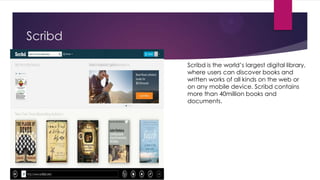 Scribd
Scribd is the world‟s largest digital library,
where users can discover books and
written works of all kinds on the web or
on any mobile device. Scribd contains
more than 40million books and
documents.

 