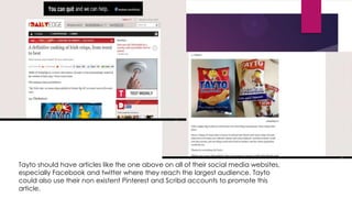 Tayto should have articles like the one above on all of their social media websites,
especially Facebook and twitter where they reach the largest audience. Tayto
could also use their non existent Pinterest and Scribd accounts to promote this
article.

 