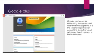 Google plus
Google plus is a social
networking site owned and
operated by Google Inc. It is
the second largest social
networking site in the world,
with more than three and a
half million users.

 