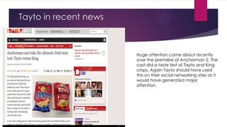 Tayto in recent news

Huge attention came about recently
over the première of Anchorman 2. The
cast did a taste test of Tayto and King
crisps. Again Tayto should have used
this on their social networking sites as it
would have generated major
attention.

 