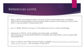 References contd.

•

•

Kalb, I. (2012). How Mascots Work, And How To Pick A Memorable One. Available:
http://www.businessinsider.com/how-memorable-mascots-can-make-you-more-money2012-1. Last accessed 1st December 2013.
Lury, C. (2004). Brands: The logo’s of the global economy. London: Routledge.

•

MacLeod, H. (2013). 1/3 of children eat crisps daily. Available:
http://yougov.co.uk/news/2013/03/27/13-children-eat-crisps-daily/. Last accessed 20th
December 2013.

•

Moon, G (2013). How Often Should I Tweet. Available: http://todaymade.com/blog/howoften-should-i-tweet/ . Last accessed 16 Dec 2013

 