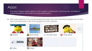 Apps:


The App images clearly relate to the caption underneath meaning they are likely to
entice people to click them for more information.



The more creative, fun, and rewarding the Apps are, the more likely people are to click
them and become a fan of the page for future updates.

 