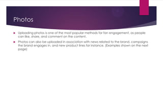 Photos


Uploading photos is one of the most popular methods for fan engagement, as people
can like, share, and comment on the content.



Photos can also be uploaded in association with news related to the brand, campaigns
the brand engages in, and new product lines for instance. (Examples shown on the next
page)

 