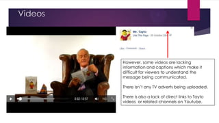 Videos

However, some videos are lacking
information and captions which make it
difficult for viewers to understand the
message being communicated.
There isn‟t any TV adverts being uploaded.
There is also a lack of direct links to Tayto
videos or related channels on Youtube.

 