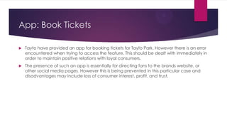 App: Book Tickets


Tayto have provided an app for booking tickets for Tayto Park. However there is an error
encountered when trying to access the feature. This should be dealt with immediately in
order to maintain positive relations with loyal consumers.



The presence of such an app is essentially for directing fans to the brands website, or
other social media pages. However this is being prevented in this particular case and
disadvantages may include loss of consumer interest, profit, and trust.

 
