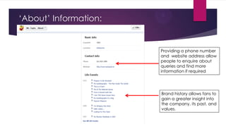 „About‟ Information:

Providing a phone number
and website address allow
people to enquire about
queries and find more
information if required

Brand history allows fans to
gain a greater insight into
the company, its past, and
values.

 